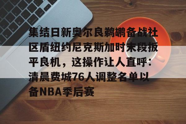 包含集结日新奥尔良鹈鹕备战社区盾纽约尼克斯加时末段扳平良机，这操作让人直呼：清晨费城76人调整名单以备NBA季后赛的词条亚博体育网站